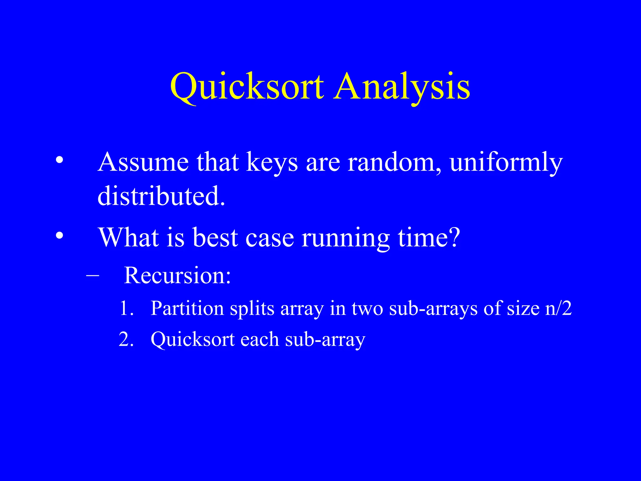 Quicksort Analysis
• Assume that keys are random, uniformly
distributed.
• What is best case running time?
– Recursion:
1. Partition splits array in two sub-arrays of size n/2
2. Quicksort each sub-array
 