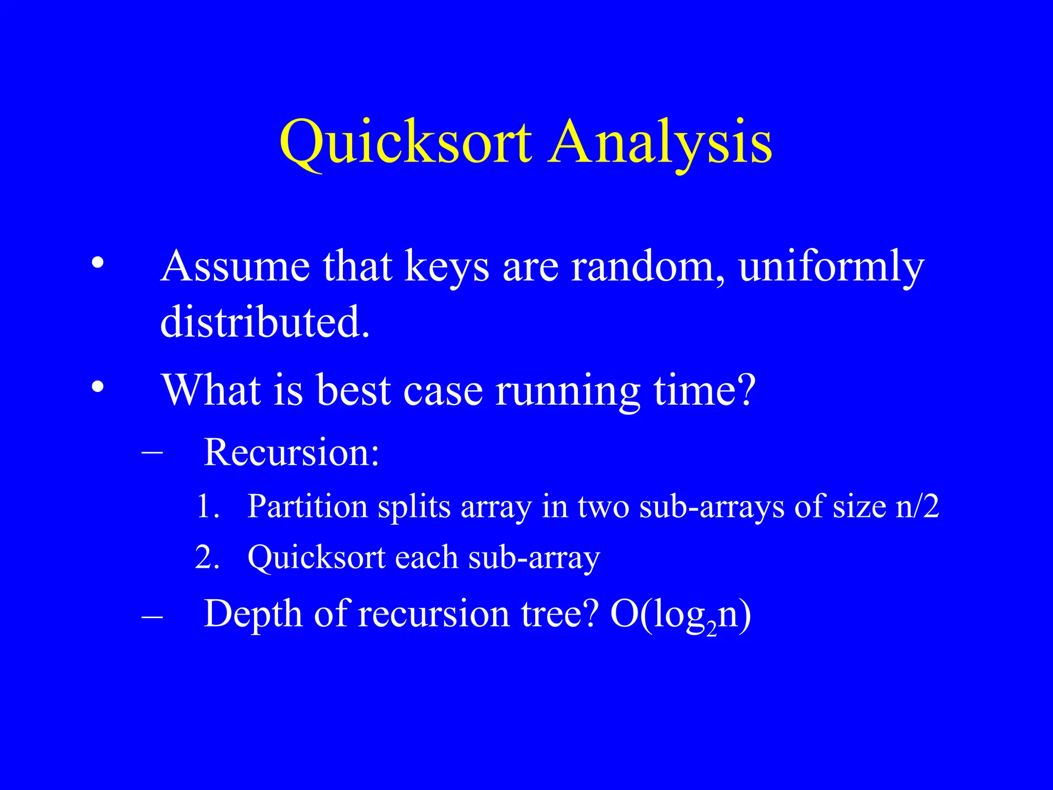 Quicksort Analysis
• Assume that keys are random, uniformly
distributed.
• What is best case running time?
– Recursion:
1. Partition splits array in two sub-arrays of size n/2
2. Quicksort each sub-array
– Depth of recursion tree? O(log2n)
 