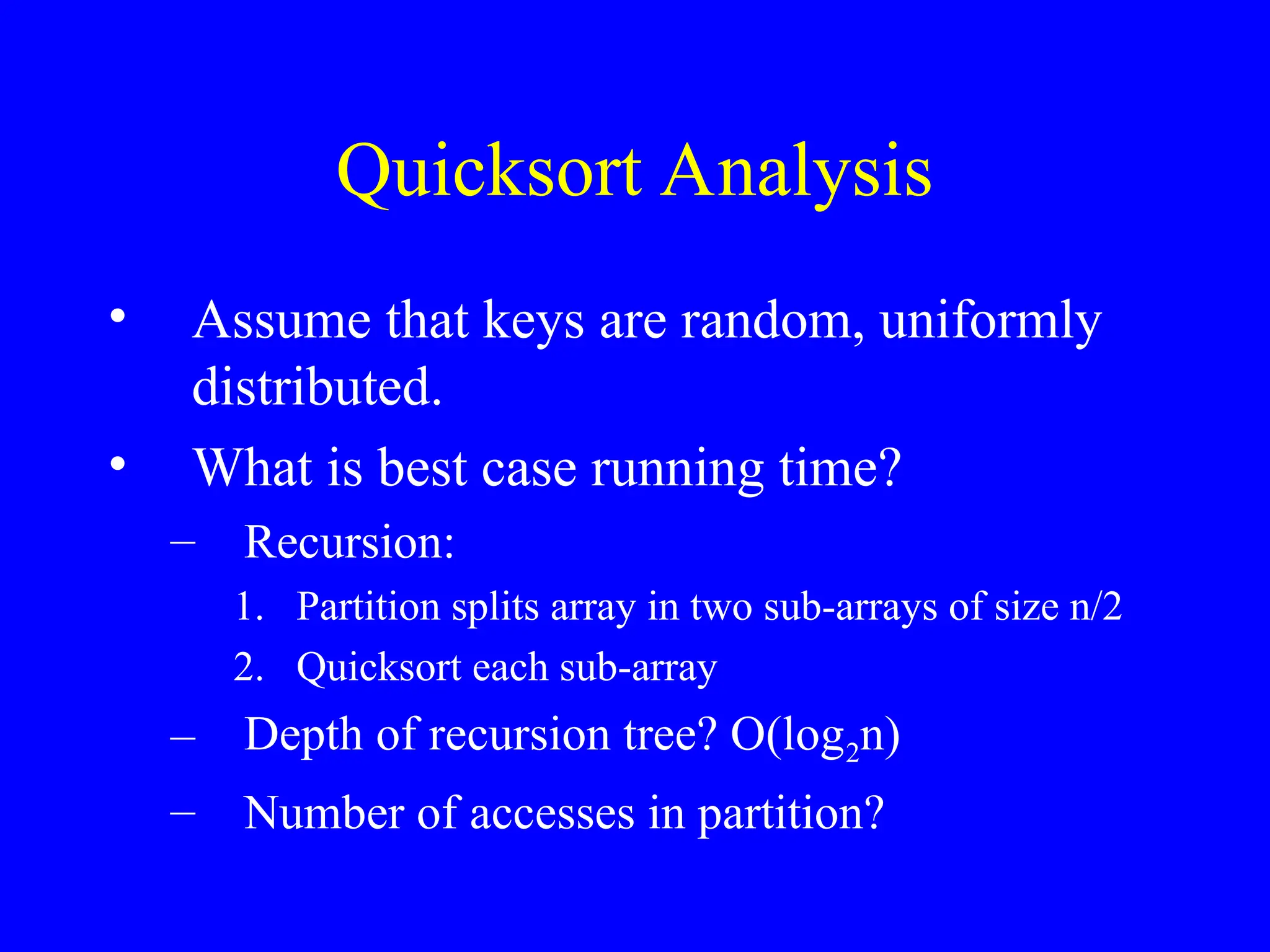 Quicksort Analysis
• Assume that keys are random, uniformly
distributed.
• What is best case running time?
– Recursion:
1. Partition splits array in two sub-arrays of size n/2
2. Quicksort each sub-array
– Depth of recursion tree? O(log2n)
– Number of accesses in partition?
 