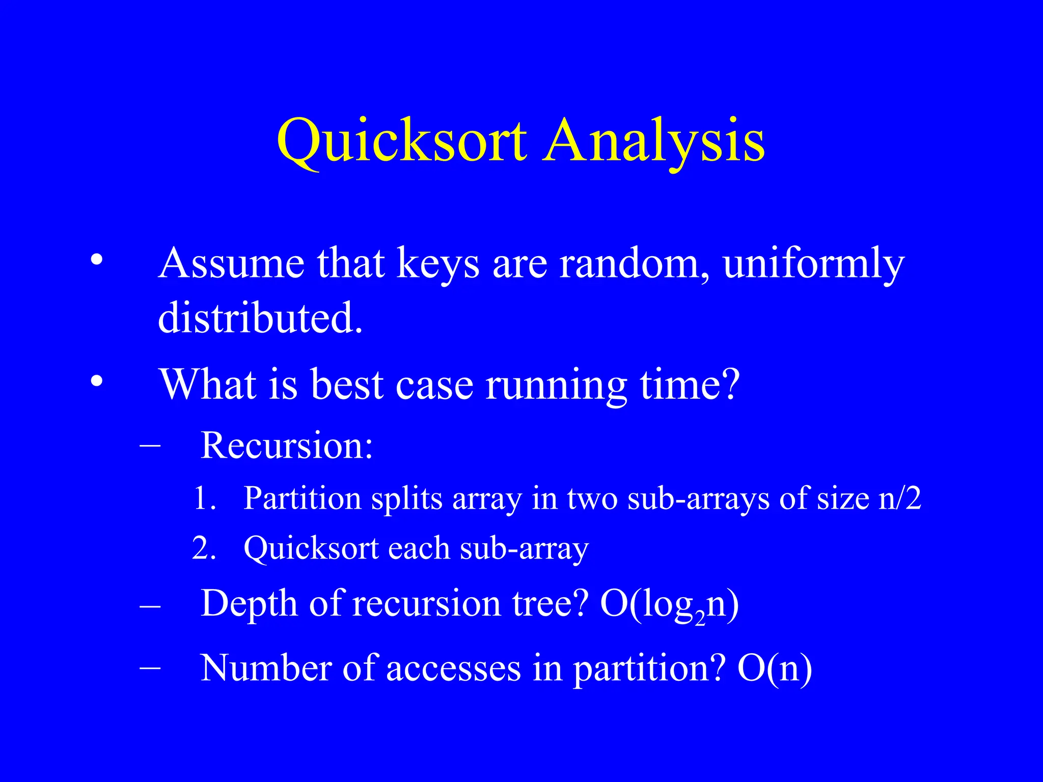 Quicksort Analysis
• Assume that keys are random, uniformly
distributed.
• What is best case running time?
– Recursion:
1. Partition splits array in two sub-arrays of size n/2
2. Quicksort each sub-array
– Depth of recursion tree? O(log2n)
– Number of accesses in partition? O(n)
 