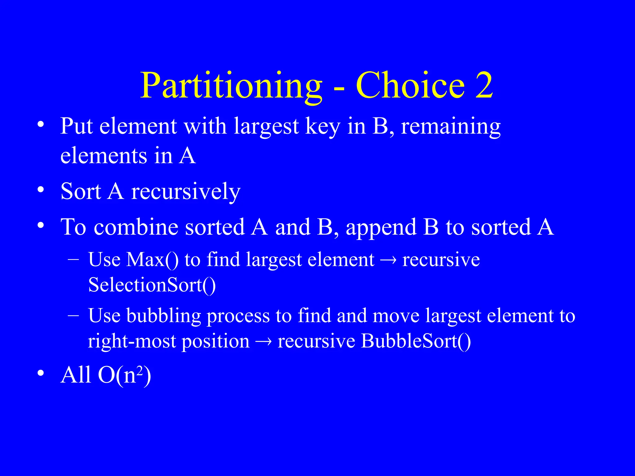 Partitioning - Choice 2
• Put element with largest key in B, remaining
elements in A
• Sort A recursively
• To combine sorted A and B, append B to sorted A
– Use Max() to find largest element  recursive
SelectionSort()
– Use bubbling process to find and move largest element to
right-most position  recursive BubbleSort()
• All O(n2
)
 