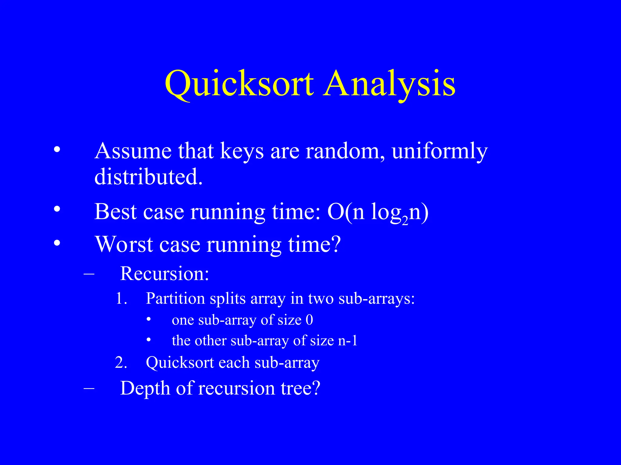 Quicksort Analysis
• Assume that keys are random, uniformly
distributed.
• Best case running time: O(n log2n)
• Worst case running time?
– Recursion:
1. Partition splits array in two sub-arrays:
• one sub-array of size 0
• the other sub-array of size n-1
2. Quicksort each sub-array
– Depth of recursion tree?
 