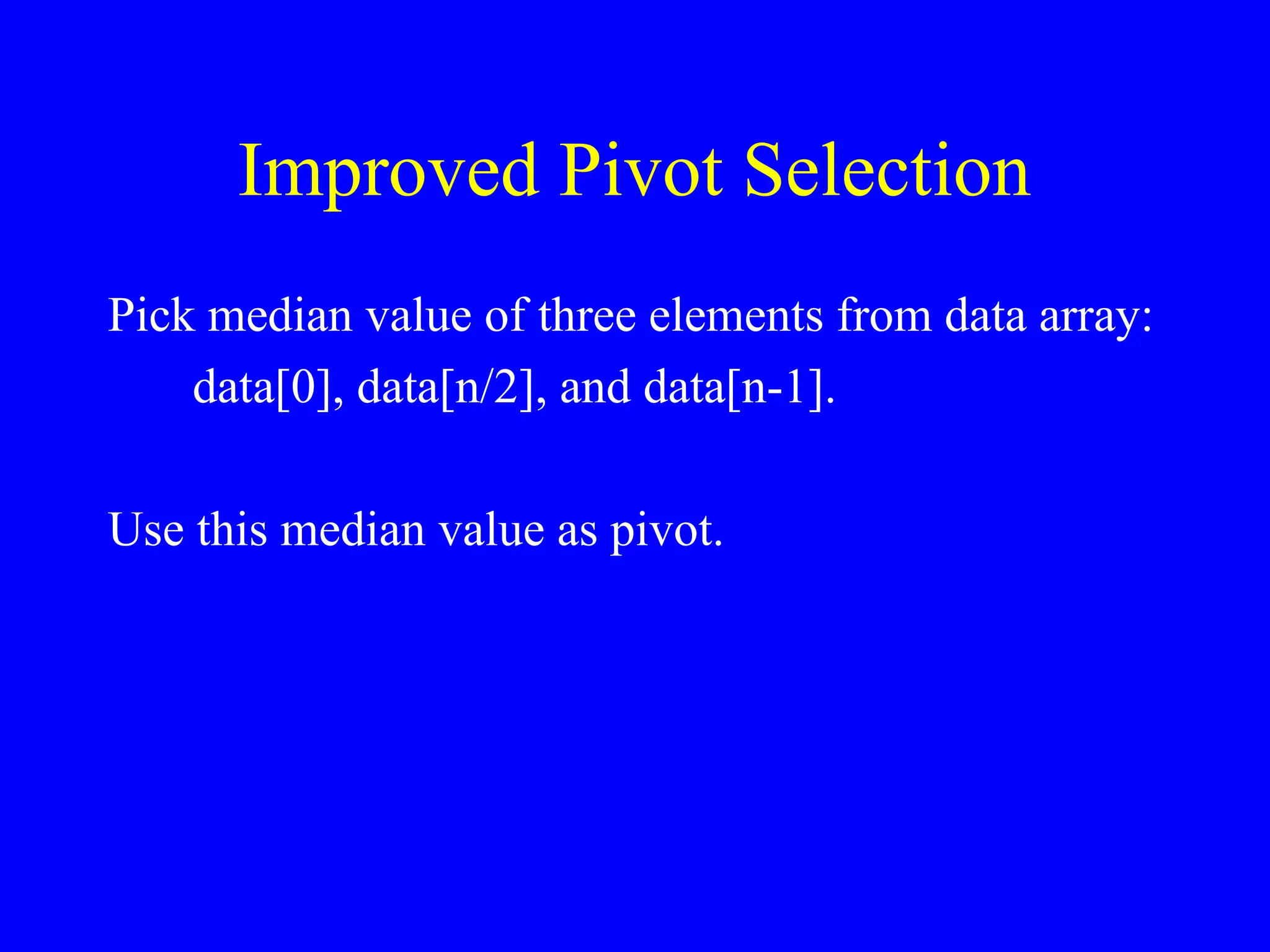 Improved Pivot Selection
Pick median value of three elements from data array:
data[0], data[n/2], and data[n-1].
Use this median value as pivot.
 