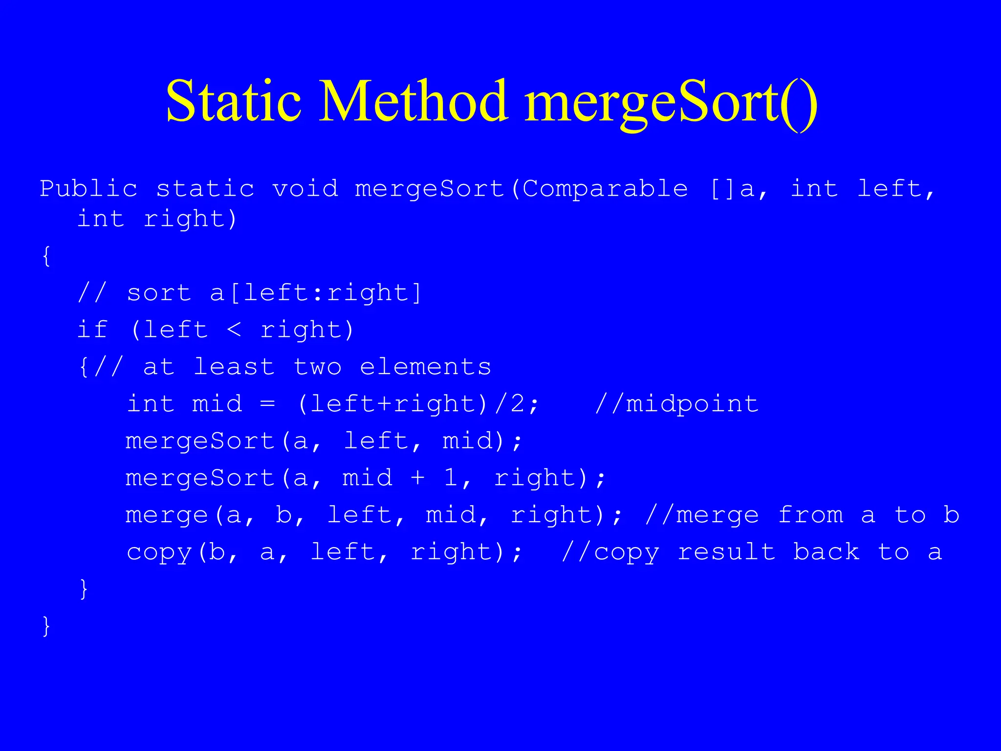 Static Method mergeSort()
Public static void mergeSort(Comparable []a, int left,
int right)
{
// sort a[left:right]
if (left < right)
{// at least two elements
int mid = (left+right)/2; //midpoint
mergeSort(a, left, mid);
mergeSort(a, mid + 1, right);
merge(a, b, left, mid, right); //merge from a to b
copy(b, a, left, right); //copy result back to a
}
}
 