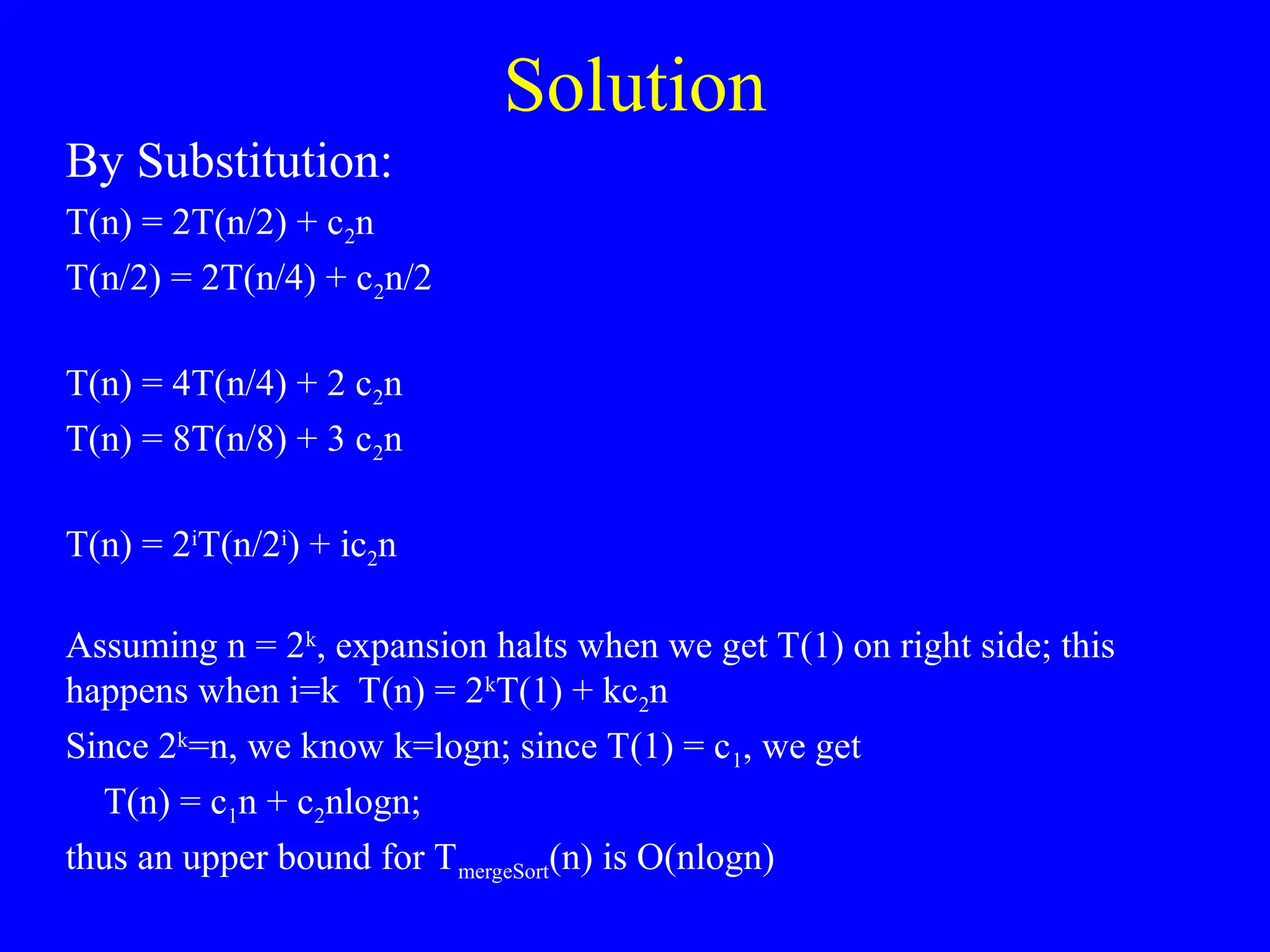 Solution
By Substitution:
T(n) = 2T(n/2) + c2n
T(n/2) = 2T(n/4) + c2n/2
T(n) = 4T(n/4) + 2 c2n
T(n) = 8T(n/8) + 3 c2n
T(n) = 2i
T(n/2i
) + ic2n
Assuming n = 2k
, expansion halts when we get T(1) on right side; this
happens when i=k T(n) = 2k
T(1) + kc2n
Since 2k
=n, we know k=logn; since T(1) = c1, we get
T(n) = c1n + c2nlogn;
thus an upper bound for TmergeSort(n) is O(nlogn)
 