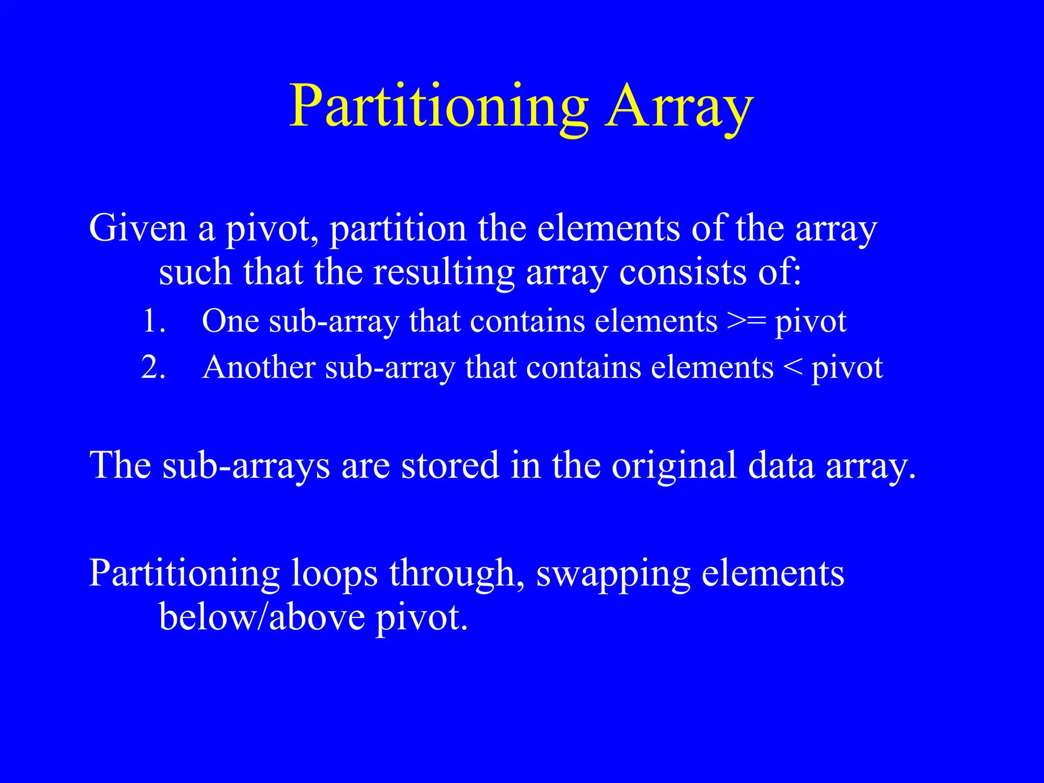 Partitioning Array
Given a pivot, partition the elements of the array
such that the resulting array consists of:
1. One sub-array that contains elements >= pivot
2. Another sub-array that contains elements < pivot
The sub-arrays are stored in the original data array.
Partitioning loops through, swapping elements
below/above pivot.
 