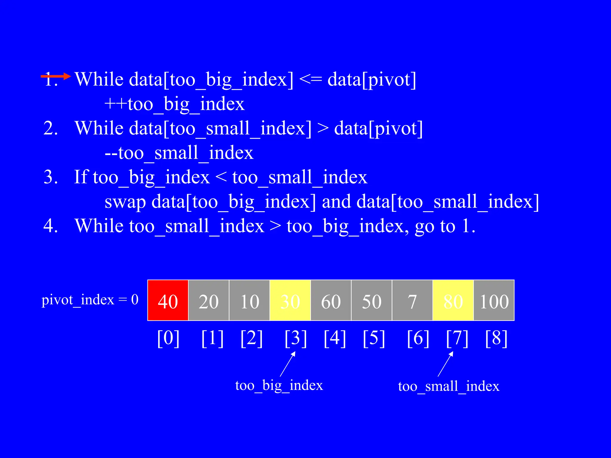 40 20 10 30 60 50 7 80 100
pivot_index = 0
[0] [1] [2] [3] [4] [5] [6] [7] [8]
too_big_index too_small_index
1. While data[too_big_index] <= data[pivot]
++too_big_index
2. While data[too_small_index] > data[pivot]
--too_small_index
3. If too_big_index < too_small_index
swap data[too_big_index] and data[too_small_index]
4. While too_small_index > too_big_index, go to 1.
 