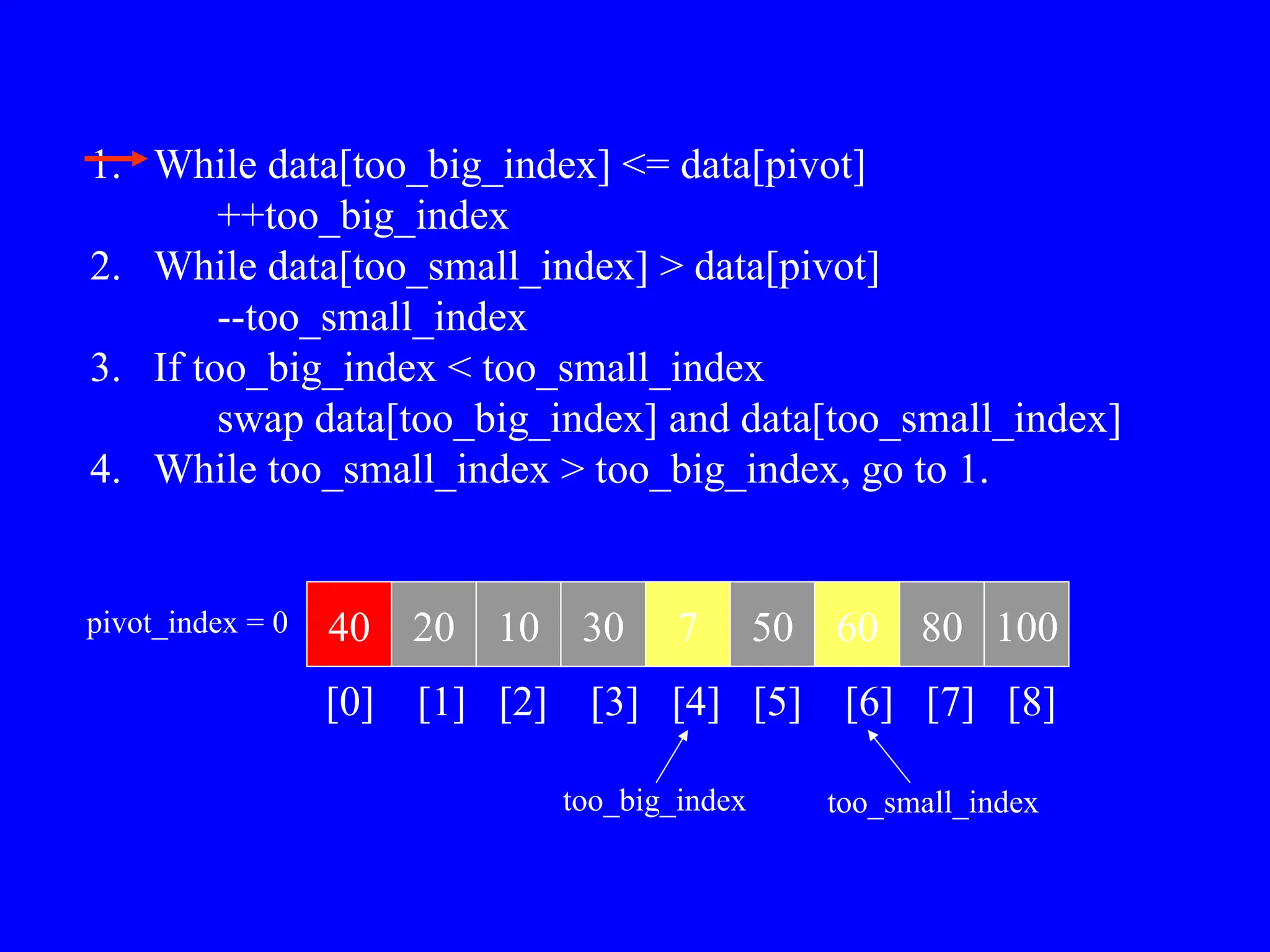 1. While data[too_big_index] <= data[pivot]
++too_big_index
2. While data[too_small_index] > data[pivot]
--too_small_index
3. If too_big_index < too_small_index
swap data[too_big_index] and data[too_small_index]
4. While too_small_index > too_big_index, go to 1.
40 20 10 30 7 50 60 80 100
pivot_index = 0
[0] [1] [2] [3] [4] [5] [6] [7] [8]
too_big_index too_small_index
 