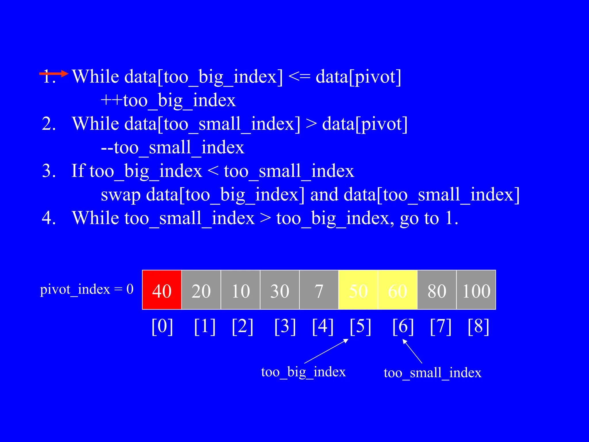 1. While data[too_big_index] <= data[pivot]
++too_big_index
2. While data[too_small_index] > data[pivot]
--too_small_index
3. If too_big_index < too_small_index
swap data[too_big_index] and data[too_small_index]
4. While too_small_index > too_big_index, go to 1.
40 20 10 30 7 50 60 80 100
pivot_index = 0
[0] [1] [2] [3] [4] [5] [6] [7] [8]
too_big_index too_small_index
 