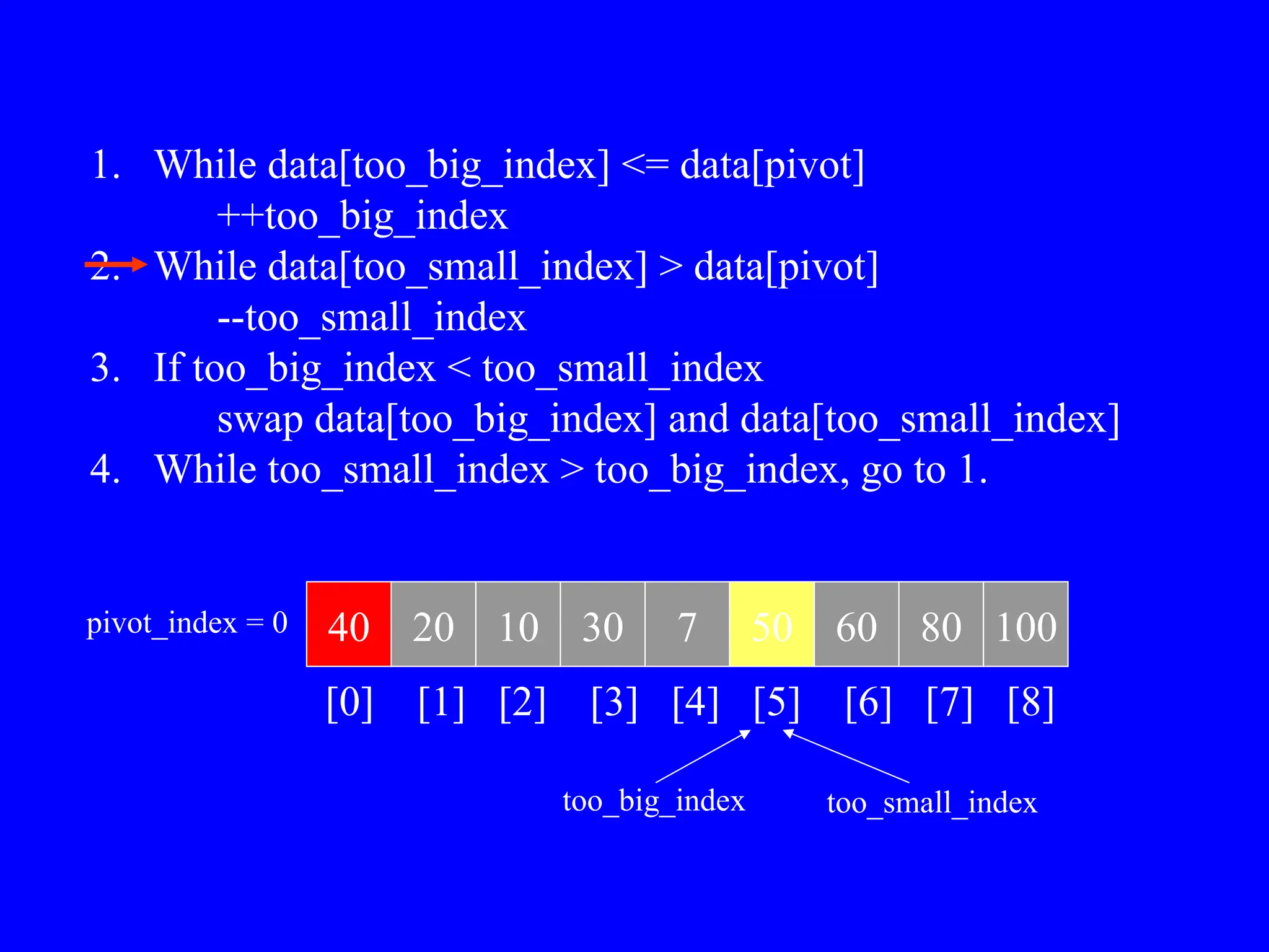1. While data[too_big_index] <= data[pivot]
++too_big_index
2. While data[too_small_index] > data[pivot]
--too_small_index
3. If too_big_index < too_small_index
swap data[too_big_index] and data[too_small_index]
4. While too_small_index > too_big_index, go to 1.
40 20 10 30 7 50 60 80 100
pivot_index = 0
[0] [1] [2] [3] [4] [5] [6] [7] [8]
too_big_index too_small_index
 