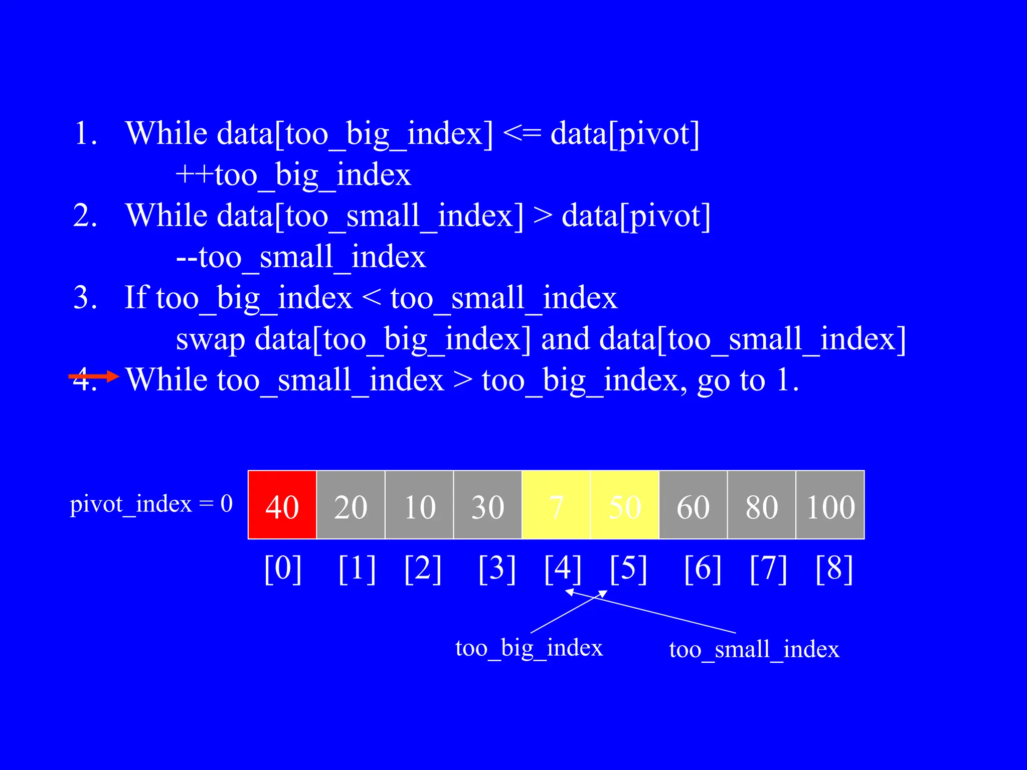 1. While data[too_big_index] <= data[pivot]
++too_big_index
2. While data[too_small_index] > data[pivot]
--too_small_index
3. If too_big_index < too_small_index
swap data[too_big_index] and data[too_small_index]
4. While too_small_index > too_big_index, go to 1.
40 20 10 30 7 50 60 80 100
pivot_index = 0
[0] [1] [2] [3] [4] [5] [6] [7] [8]
too_big_index too_small_index
 