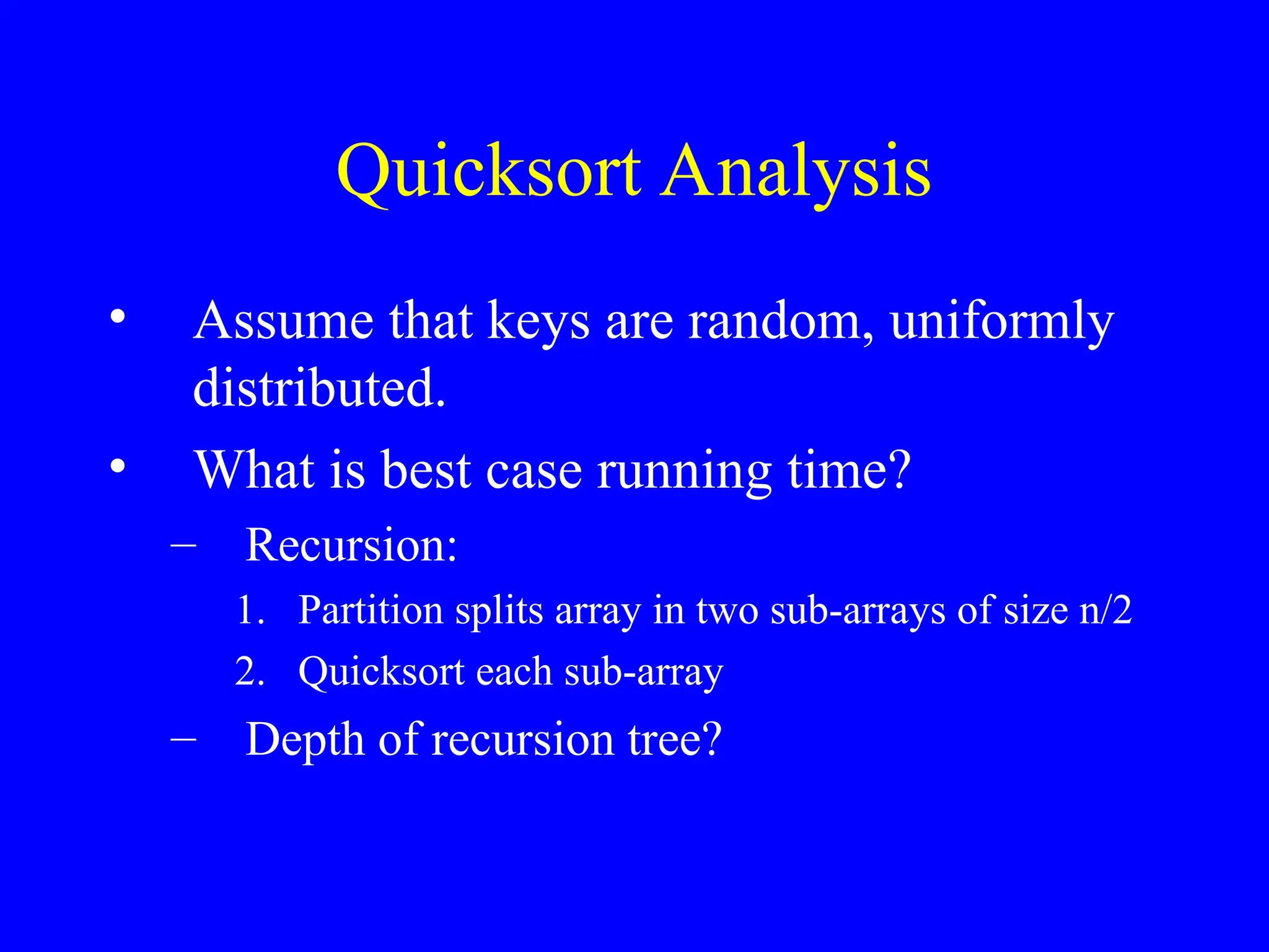 Quicksort Analysis
• Assume that keys are random, uniformly
distributed.
• What is best case running time?
– Recursion:
1. Partition splits array in two sub-arrays of size n/2
2. Quicksort each sub-array
– Depth of recursion tree?
 