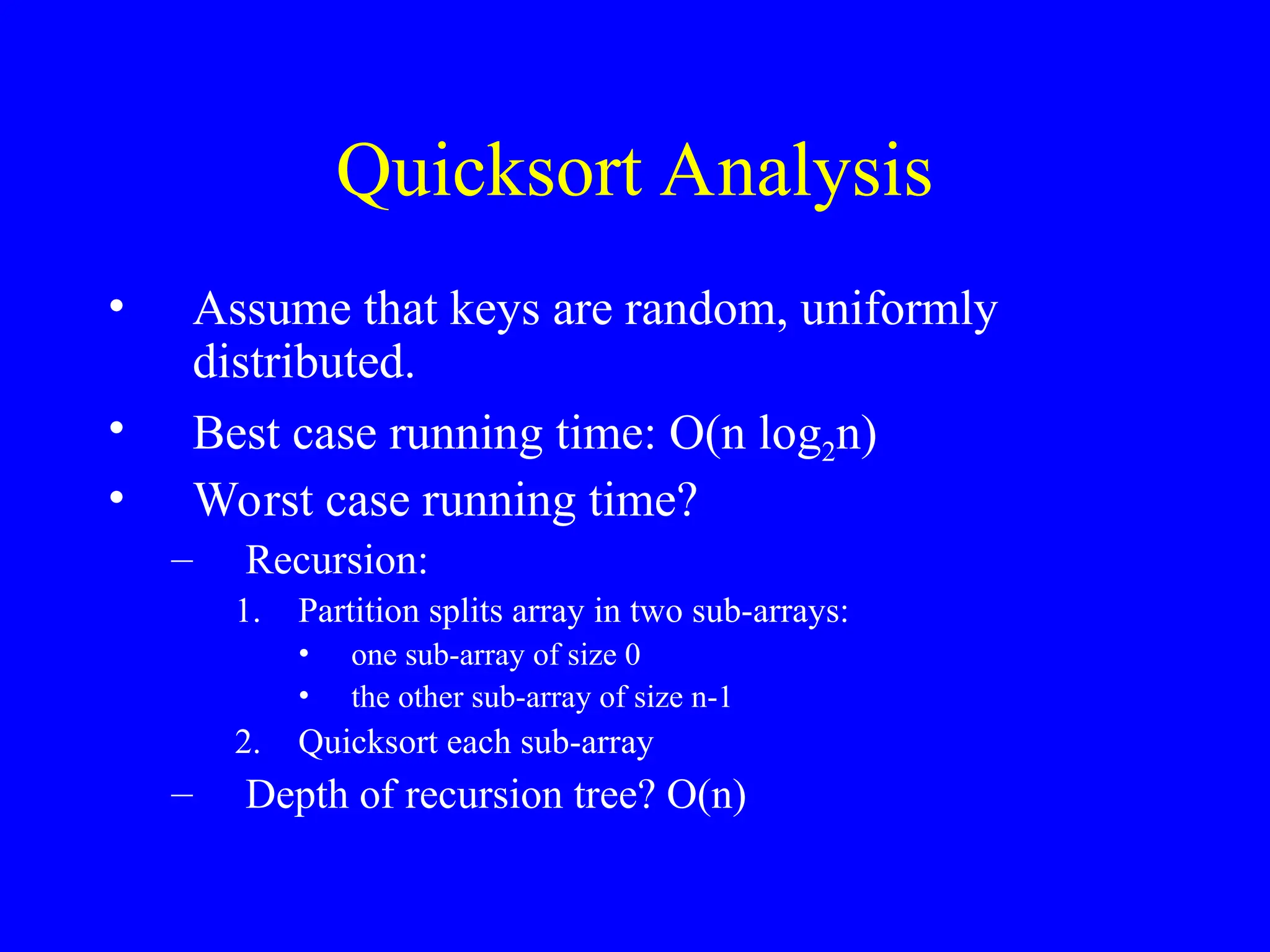 Quicksort Analysis
• Assume that keys are random, uniformly
distributed.
• Best case running time: O(n log2n)
• Worst case running time?
– Recursion:
1. Partition splits array in two sub-arrays:
• one sub-array of size 0
• the other sub-array of size n-1
2. Quicksort each sub-array
– Depth of recursion tree? O(n)
 