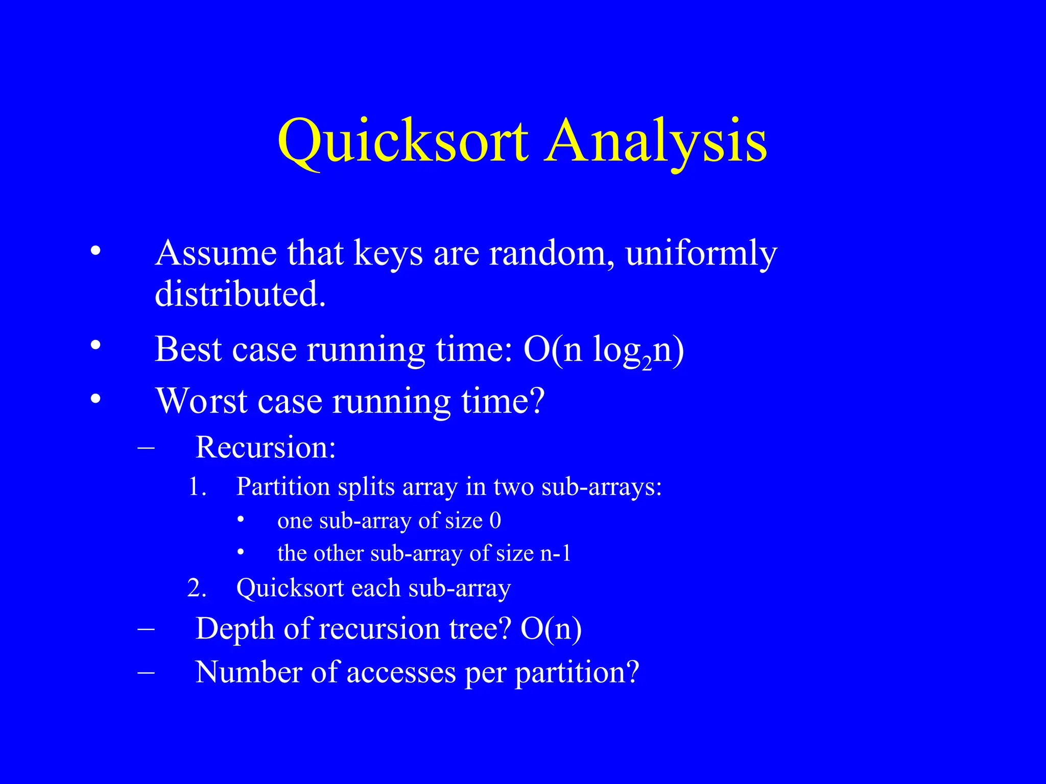 Quicksort Analysis
• Assume that keys are random, uniformly
distributed.
• Best case running time: O(n log2n)
• Worst case running time?
– Recursion:
1. Partition splits array in two sub-arrays:
• one sub-array of size 0
• the other sub-array of size n-1
2. Quicksort each sub-array
– Depth of recursion tree? O(n)
– Number of accesses per partition?
 