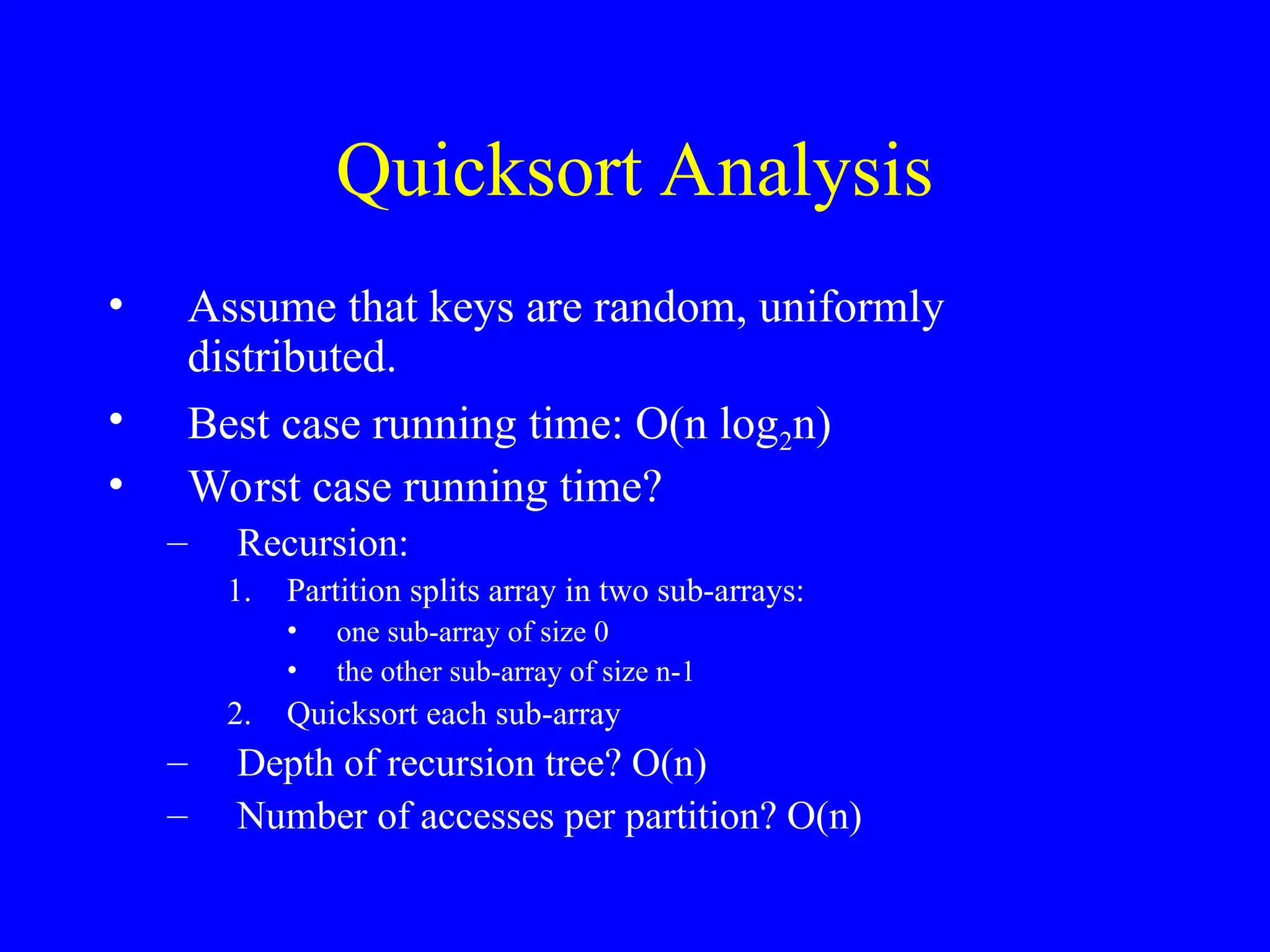 Quicksort Analysis
• Assume that keys are random, uniformly
distributed.
• Best case running time: O(n log2n)
• Worst case running time?
– Recursion:
1. Partition splits array in two sub-arrays:
• one sub-array of size 0
• the other sub-array of size n-1
2. Quicksort each sub-array
– Depth of recursion tree? O(n)
– Number of accesses per partition? O(n)
 