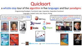 Quicksort
Languages: Haskell, Scala, Java, Clojure, Prolog
Due credit must be paid to the genius of the designers of ALGOL 60
who included recursion in their language and enabled me to describe
my invention [Quicksort] so elegantly to the world.
Ask a professional computer scientist or programmer to list their top
10 algorithms, and you’ll find Quicksort on many lists, including mine.
… On the aesthetic side, Quicksort is just a remarkably beautiful
algorithm, with an equally beautiful running time analysis.
Programming Paradigms: Functional, Logic, Imperative, Imperative Functional
Tim Roughgarden
a whistle-stop tour of the algorithm in five languages and four paradigms
@philip_schwarz
slides by https://www.slideshare.net/pjschwarz
C. Anthony
R. Hoare
Graham Hutton
@haskellhutt
Richard Bird
Barbara Liskov @algo_class
 