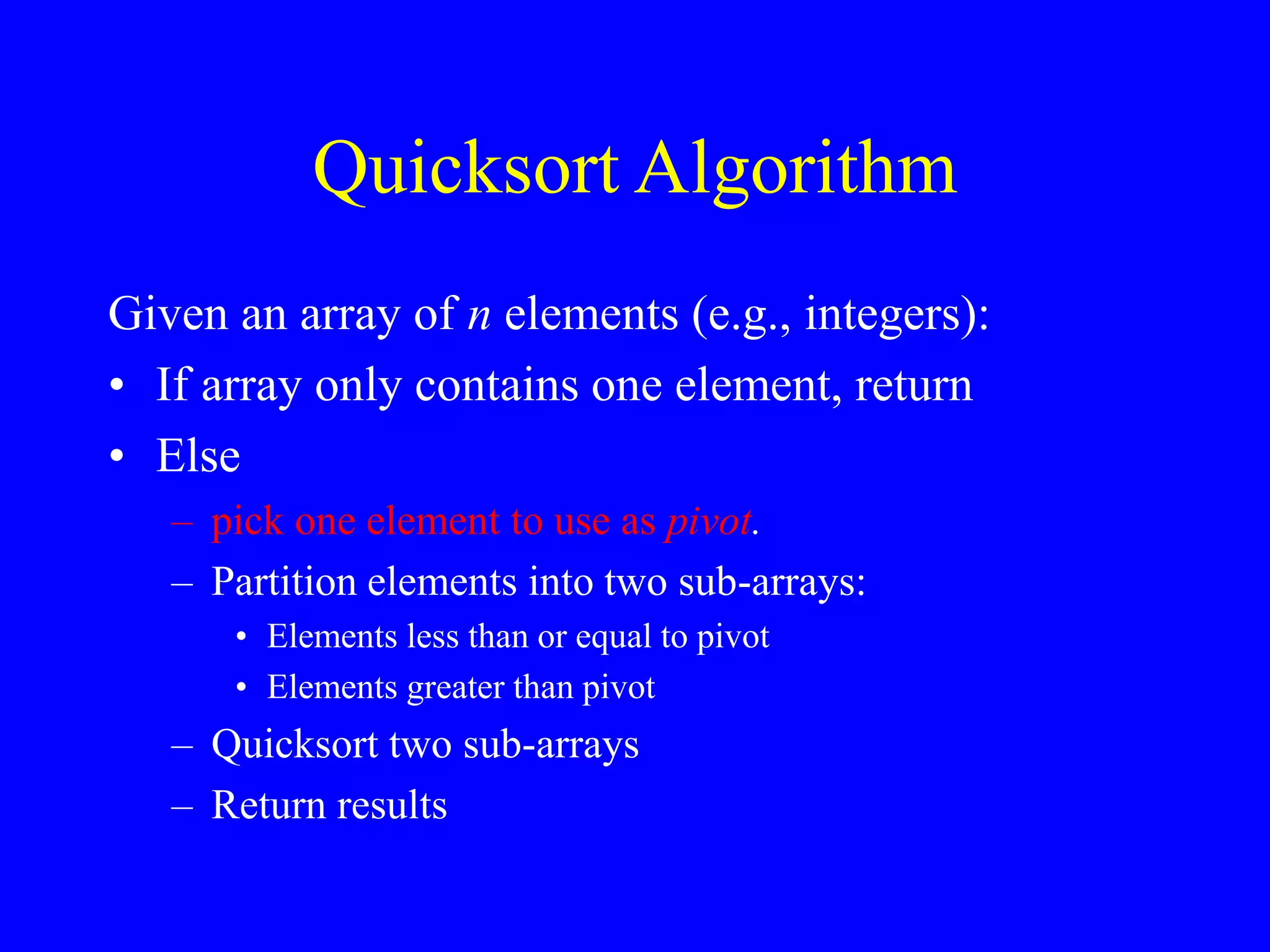 Quicksort Algorithm
Given an array of n elements (e.g., integers):
• If array only contains one element, return
• Else
– pick one element to use as pivot.
– Partition elements into two sub-arrays:
• Elements less than or equal to pivot
• Elements greater than pivot
– Quicksort two sub-arrays
– Return results
 