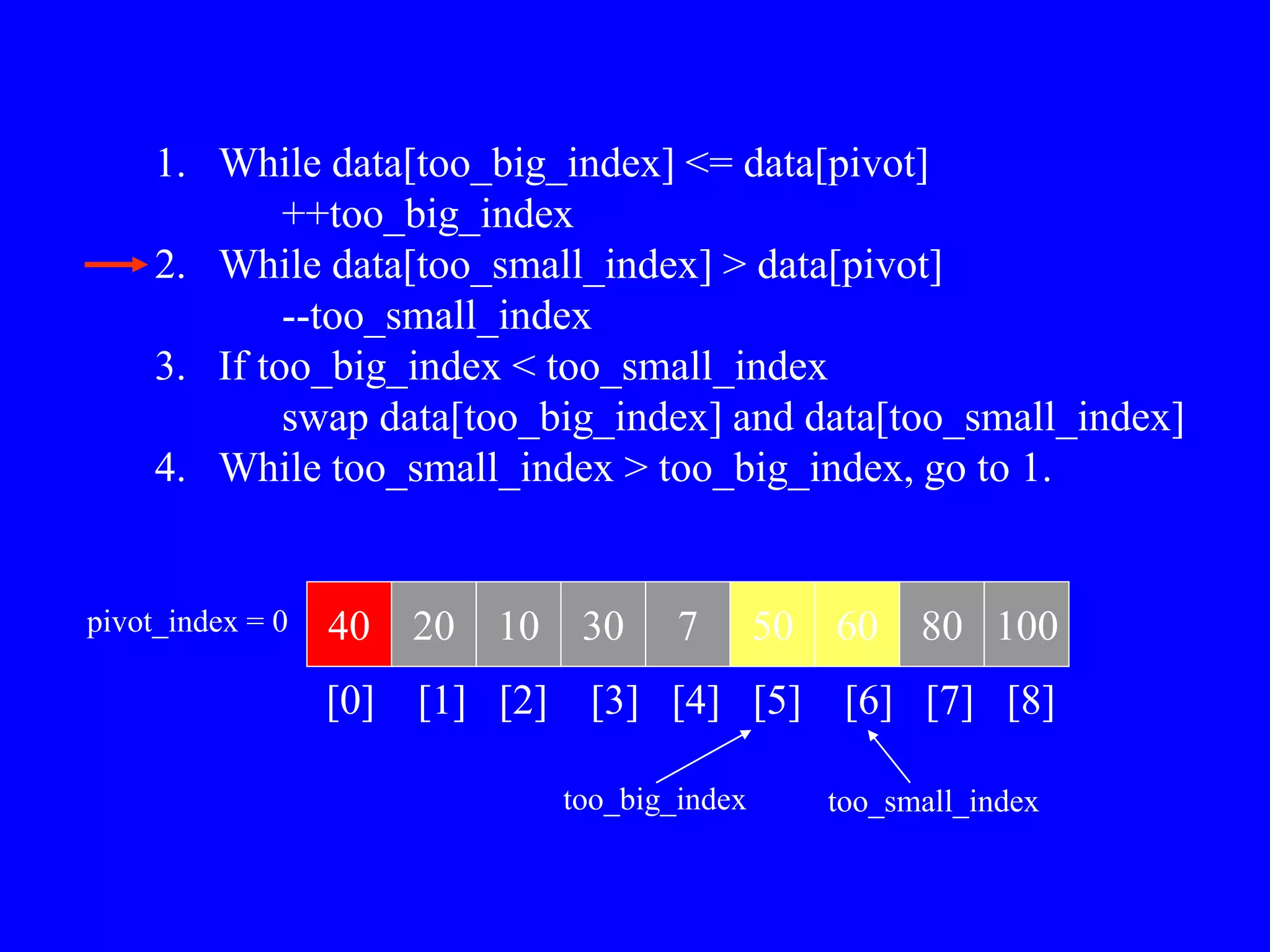 1. While data[too_big_index] <= data[pivot]
++too_big_index
2. While data[too_small_index] > data[pivot]
--too_small_index
3. If too_big_index < too_small_index
swap data[too_big_index] and data[too_small_index]
4. While too_small_index > too_big_index, go to 1.
40 20 10 30 7 50 60 80 100
pivot_index = 0
[0] [1] [2] [3] [4] [5] [6] [7] [8]
too_big_index too_small_index
 
