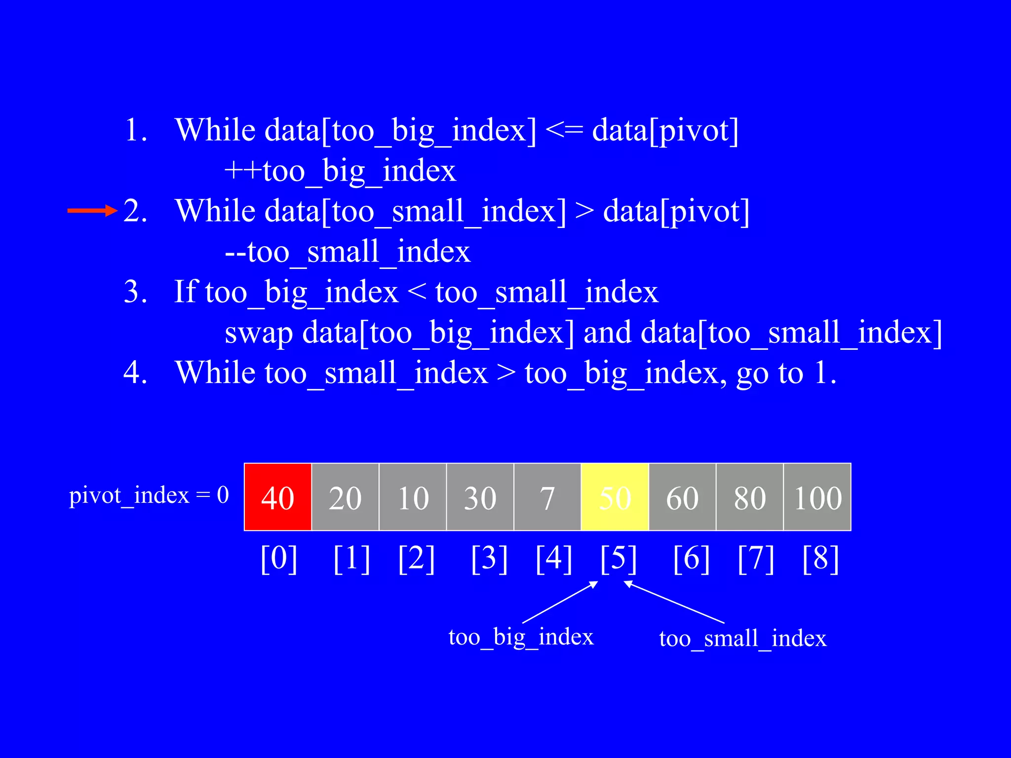 1. While data[too_big_index] <= data[pivot]
++too_big_index
2. While data[too_small_index] > data[pivot]
--too_small_index
3. If too_big_index < too_small_index
swap data[too_big_index] and data[too_small_index]
4. While too_small_index > too_big_index, go to 1.
40 20 10 30 7 50 60 80 100
pivot_index = 0
[0] [1] [2] [3] [4] [5] [6] [7] [8]
too_big_index too_small_index
 