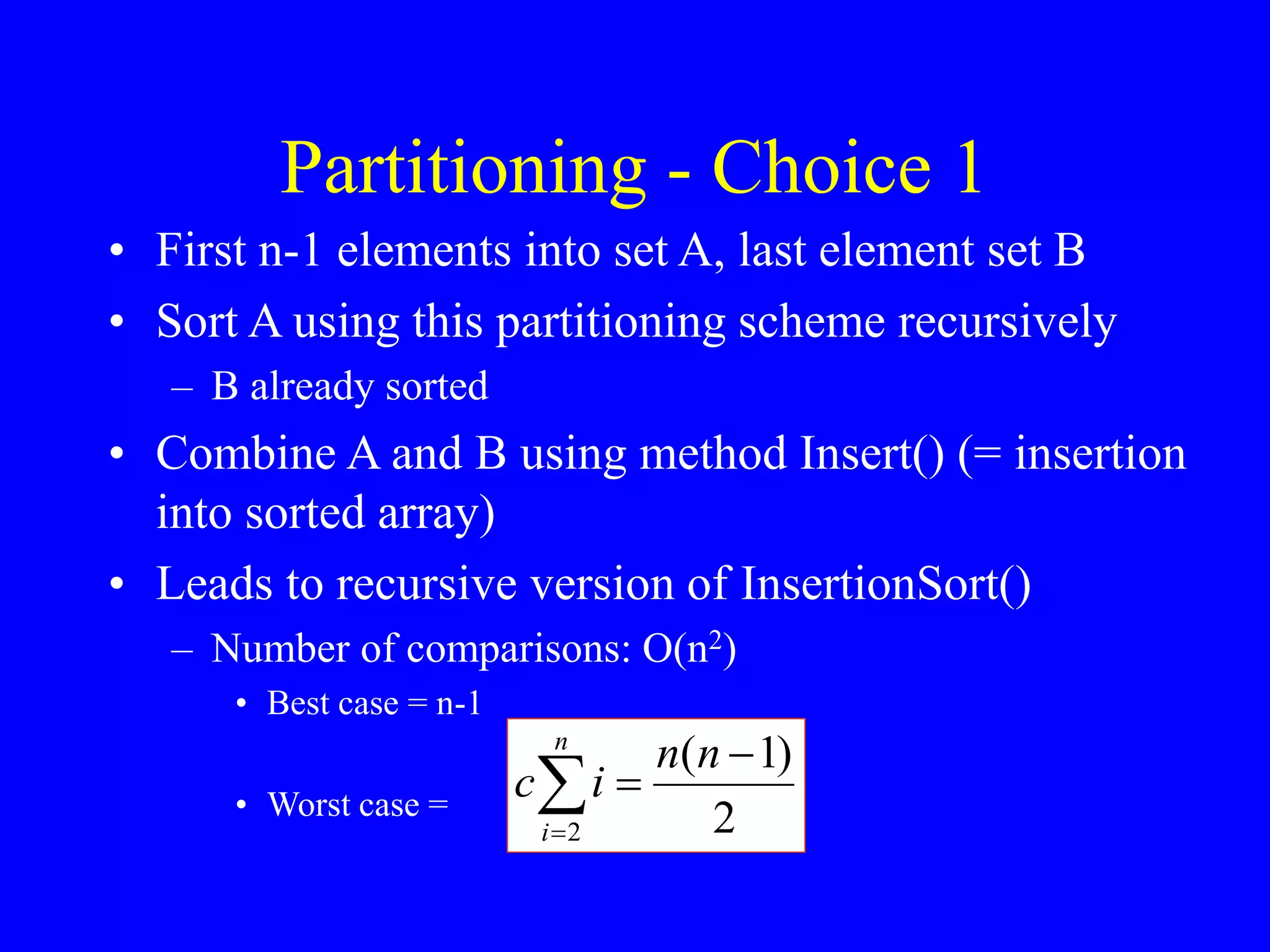 Partitioning - Choice 1
• First n-1 elements into set A, last element set B
• Sort A using this partitioning scheme recursively
– B already sorted
• Combine A and B using method Insert() (= insertion
into sorted array)
• Leads to recursive version of InsertionSort()
– Number of comparisons: O(n2)
• Best case = n-1
• Worst case = 2
)
1
(
2




n
n
i
c
n
i
 