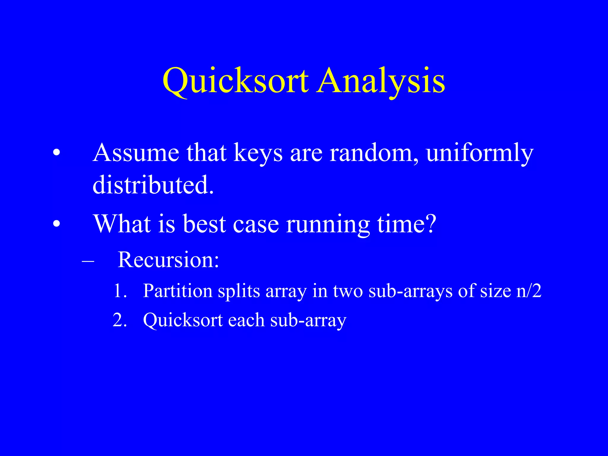 Quicksort Analysis
• Assume that keys are random, uniformly
distributed.
• What is best case running time?
– Recursion:
1. Partition splits array in two sub-arrays of size n/2
2. Quicksort each sub-array
 