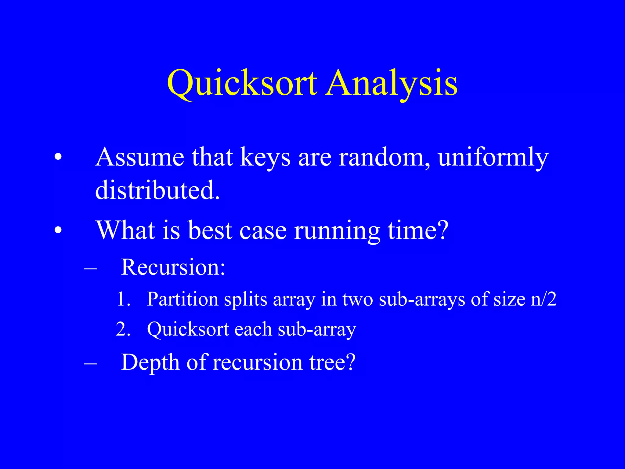 Quicksort Analysis
• Assume that keys are random, uniformly
distributed.
• What is best case running time?
– Recursion:
1. Partition splits array in two sub-arrays of size n/2
2. Quicksort each sub-array
– Depth of recursion tree?
 