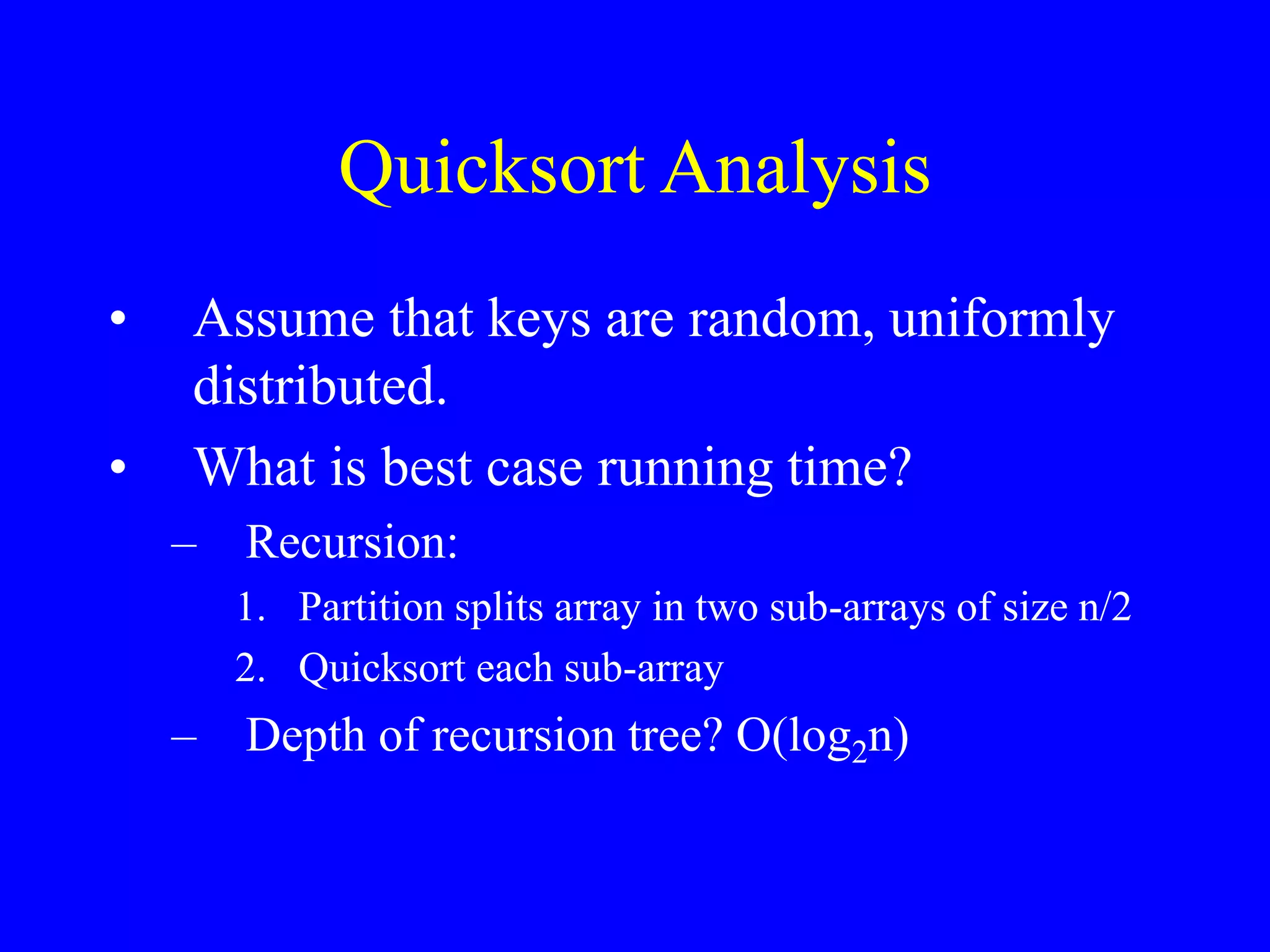 Quicksort Analysis
• Assume that keys are random, uniformly
distributed.
• What is best case running time?
– Recursion:
1. Partition splits array in two sub-arrays of size n/2
2. Quicksort each sub-array
– Depth of recursion tree? O(log2n)
 