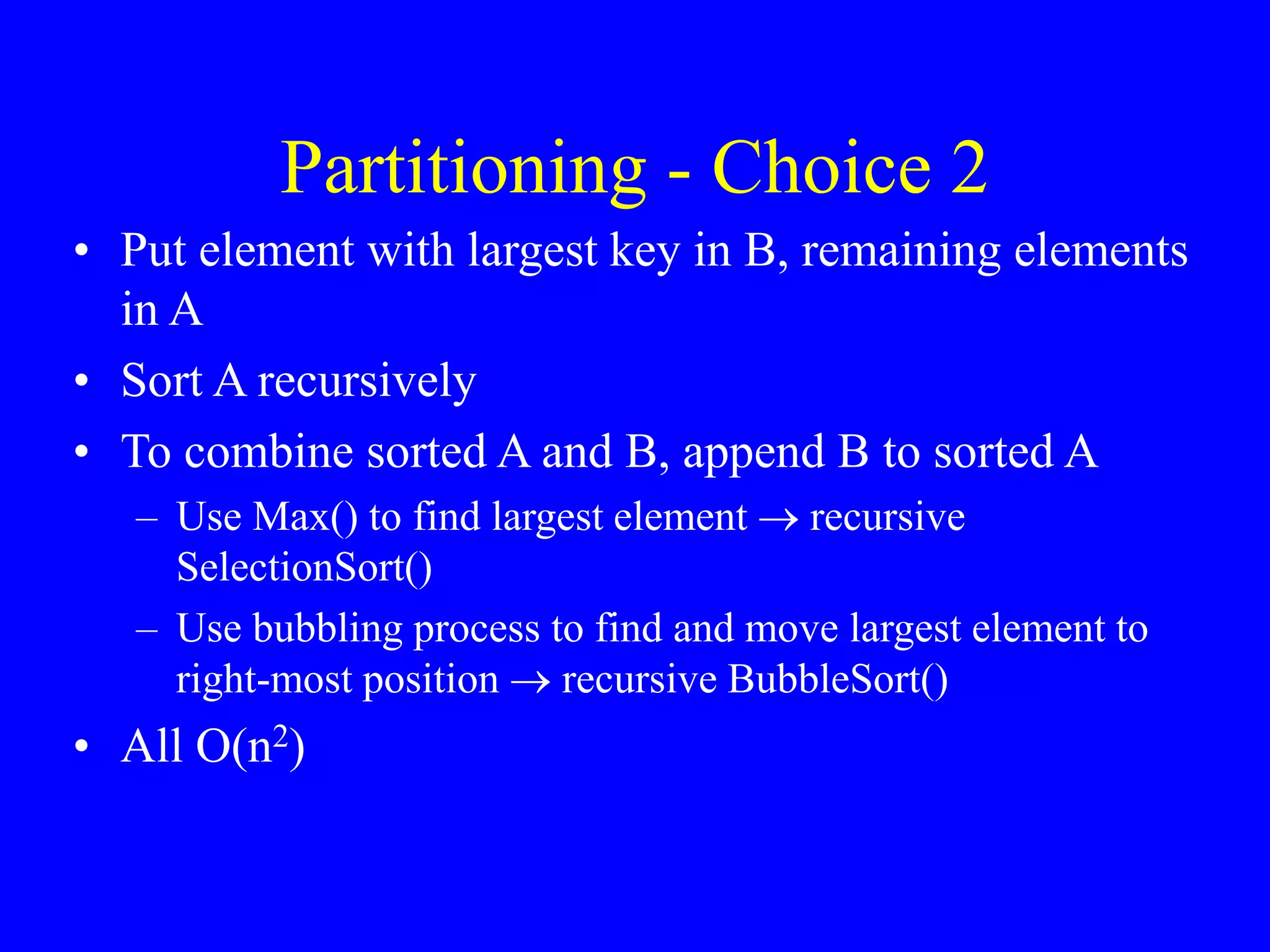 Partitioning - Choice 2
• Put element with largest key in B, remaining elements
in A
• Sort A recursively
• To combine sorted A and B, append B to sorted A
– Use Max() to find largest element  recursive
SelectionSort()
– Use bubbling process to find and move largest element to
right-most position  recursive BubbleSort()
• All O(n2)
 