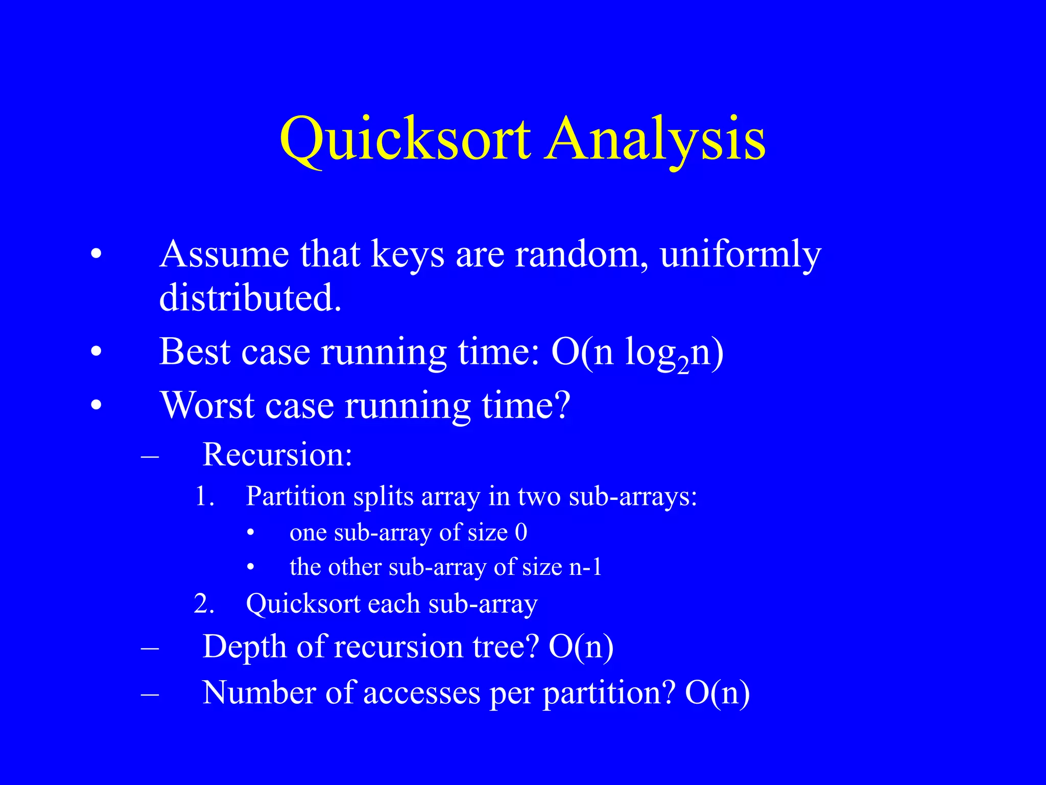 Quicksort Analysis
• Assume that keys are random, uniformly
distributed.
• Best case running time: O(n log2n)
• Worst case running time?
– Recursion:
1. Partition splits array in two sub-arrays:
• one sub-array of size 0
• the other sub-array of size n-1
2. Quicksort each sub-array
– Depth of recursion tree? O(n)
– Number of accesses per partition? O(n)
 
