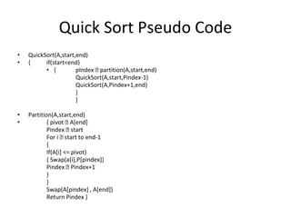 Quick Sort Pseudo Code
• QuickSort(A,start,end)
• { if(start<end)
• { pIndex 🡨 partition(A,start,end)
QuickSort(A,start,Pindex-1)
QuickSort(A,Pindex+1,end)
}
}
• Partition(A,start,end)
• { pivot 🡨 A[end]
Pindex 🡨 start
For i 🡨 start to end-1
{
If(A[i] <= pivot)
{ Swap(a[i],P[pindex])
Pindex 🡨 Pindex+1
}
}
Swap(A[pindex] , A[end])
Return Pindex }
 