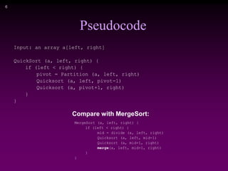 6
Pseudocode
Input: an array a[left, right]
QuickSort (a, left, right) {
if (left < right) {
pivot = Partition (a, left, right)
Quicksort (a, left, pivot-1)
Quicksort (a, pivot+1, right)
}
}
MergeSort (a, left, right) {
if (left < right) {
mid = divide (a, left, right)
Quicksort (a, left, mid-1)
Quicksort (a, mid+1, right)
merge(a, left, mid+1, right)
}
}
Compare with MergeSort:
 