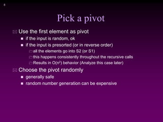 8
Pick a pivot
 Use the first element as pivot
 if the input is random, ok
 if the input is presorted (or in reverse order)
all the elements go into S2 (or S1)
this happens consistently throughout the recursive calls
Results in O(n2) behavior (Analyze this case later)
 Choose the pivot randomly
 generally safe
 random number generation can be expensive
 