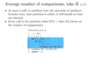 Average number of comparisons, take II (1/4)
• At most n calls to partition over the execution of quicksort
because every time partition is called, it will handle at least
one element
• Every call to the partition takes O(1) + lines 3-6 (focus on
the number of comparisons)
1 if p < r
2 q D PARTITION.A; p; r/
3 QUICKSORT.A; p; q 1/
4 QUICKSORT.A; q C 1; r/
To sort an entire array A, the initial call is QUICKSORT.A; 1; A:length/.
Partitioning the array
The key to the algorithm is the PARTITION procedure, which rearranges
ray AŒp : : r in place.
PARTITION.A; p; r/
1 x D AŒr
2 i D p 1
3 for j D p to r 1
4 if AŒj  Ä x
5 i D i C 1
6 exchange AŒi with AŒj 
7 exchange AŒi C 1 with AŒr
8 return i C 1
Figure 7.1 shows how PARTITION works on an 8-element array. P
always selects an element x D AŒr as a pivot element around which to p
subarray AŒp : : r. As the procedure runs, it partitions the array into fou
empty) regions. At the start of each iteration of the for loop in lines 3–6, t
satisfy certain properties, shown in Figure 7.2. We state these propertie
 