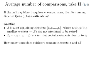 Average number of comparisons, take II (2/4)
If the entire quicksort requires m comparisons, then its running
time is O(n+m). Let’s estimate m!
Notation
• A is a set containing elements {z1,z2,…,zn}, where zi is the i-th
smallest element — A’s are not presumed to be sorted
• Zij = {zi,zi+1,…,zj} is a set that contains elements from zi to zj
How many times does quicksort compare elements zi and zj?
 