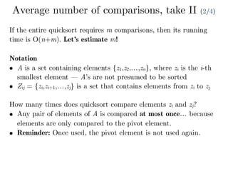 Average number of comparisons, take II (2/4)
If the entire quicksort requires m comparisons, then its running
time is O(n+m). Let’s estimate m!
Notation
• A is a set containing elements {z1,z2,…,zn}, where zi is the i-th
smallest element — A’s are not presumed to be sorted
• Zij = {zi,zi+1,…,zj} is a set that contains elements from zi to zj
How many times does quicksort compare elements zi and zj?
• Any pair of elements of A is compared at most once… because
elements are only compared to the pivot element.
• Reminder: Once used, the pivot element is not used again.
 