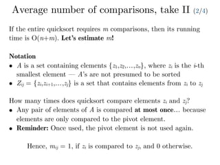 Average number of comparisons, take II (2/4)
If the entire quicksort requires m comparisons, then its running
time is O(n+m). Let’s estimate m!
Notation
• A is a set containing elements {z1,z2,…,zn}, where zi is the i-th
smallest element — A’s are not presumed to be sorted
• Zij = {zi,zi+1,…,zj} is a set that contains elements from zi to zj
How many times does quicksort compare elements zi and zj?
• Any pair of elements of A is compared at most once… because
elements are only compared to the pivot element.
• Reminder: Once used, the pivot element is not used again.
Hence, mij = 1, if zi is compared to zj, and 0 otherwise.
 