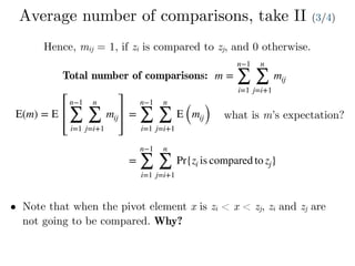 Average number of comparisons, take II (3/4)
Hence, mij = 1, if zi is compared to zj, and 0 otherwise.
Total number of comparisons: m =
n−1
∑
i=1
n
∑
j=i+1
mij
E(m) = E
n−1
∑
i=1
n
∑
j=i+1
mij =
n−1
∑
i=1
n
∑
j=i+1
E (mij) what is m’s expectation?
=
n−1
∑
i=1
n
∑
j=i+1
Pr{zi is compared to zj}
• Note that when the pivot element x is zi < x < zj, zi and zj are
not going to be compared. Why?
 