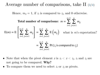 Average number of comparisons, take II (3/4)
Hence, mij = 1, if zi is compared to zj, and 0 otherwise.
Total number of comparisons: m =
n−1
∑
i=1
n
∑
j=i+1
mij
E(m) = E
n−1
∑
i=1
n
∑
j=i+1
mij =
n−1
∑
i=1
n
∑
j=i+1
E (mij) what is m’s expectation?
=
n−1
∑
i=1
n
∑
j=i+1
Pr{zi is compared to zj}
• Note that when the pivot element x is zi < x < zj, zi and zj are
not going to be compared. Why?
• To compare them we need to select zi or zj as pivots.
 