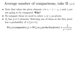 Average number of comparisons, take II (4/4)
• Note that when the pivot element x is zi < x < zj, zi and zj are
not going to be compared. Why?
• To compare them we need to select zi or zj as pivots.
• Zij has j−i+1 elements. Selecting one of them as the first pivot
has a probability of 1/(j−i+1).
Pr{zi is compared to zj} = Pr{zi or zj are the ﬁrst pivots} =
2
j − i + 1
 