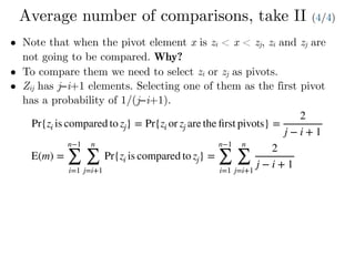 Average number of comparisons, take II (4/4)
• Note that when the pivot element x is zi < x < zj, zi and zj are
not going to be compared. Why?
• To compare them we need to select zi or zj as pivots.
• Zij has j−i+1 elements. Selecting one of them as the first pivot
has a probability of 1/(j−i+1).
Pr{zi is compared to zj} = Pr{zi or zj are the ﬁrst pivots} =
2
j − i + 1
E(m) =
n−1
∑
i=1
n
∑
j=i+1
Pr{zi is compared to zj} =
n−1
∑
i=1
n
∑
j=i+1
2
j − i + 1
 