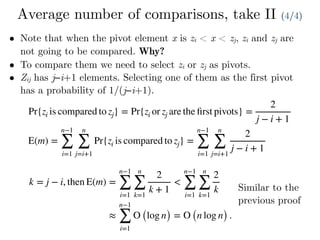 Average number of comparisons, take II (4/4)
• Note that when the pivot element x is zi < x < zj, zi and zj are
not going to be compared. Why?
• To compare them we need to select zi or zj as pivots.
• Zij has j−i+1 elements. Selecting one of them as the first pivot
has a probability of 1/(j−i+1).
Pr{zi is compared to zj} = Pr{zi or zj are the ﬁrst pivots} =
2
j − i + 1
E(m) =
n−1
∑
i=1
n
∑
j=i+1
Pr{zi is compared to zj} =
n−1
∑
i=1
n
∑
j=i+1
2
j − i + 1
k = j − i, then E(m) =
n−1
∑
i=1
n
∑
k=1
2
k + 1
<
n−1
∑
i=1
n
∑
k=1
2
k
≈
n−1
∑
i=1
O (log n) = O (n log n) .
Similar to the
previous proof
 