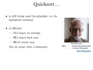 Quicksort…
• is still being used (in principle, i.e. its
optimised versions) 
• is efficient
— O(n logn) on average
— Θ(n logn) best case
— Θ(n2) worst case
(for an array with n elements) 
from Wikipedia
 