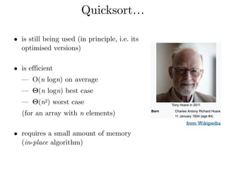 Quicksort…
• is still being used (in principle, i.e. its
optimised versions) 
• is efficient
— O(n logn) on average
— Θ(n logn) best case
— Θ(n2) worst case
(for an array with n elements) 
• requires a small amount of memory
(in-place algorithm)
from Wikipedia
 
