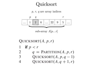 Quicksort
p q r
… 1 2 6 … 22 9 5 …
}sub-array A[p…r]
p, r, q are array indices
7.1 Description of quicksort
Combine: Because the subarrays are already
them: the entire array AŒp : : r is now sort
The following procedure implements quicksor
QUICKSORT.A; p; r/
1 if p < r
2 q D PARTITION.A; p; r/
3 QUICKSORT.A; p; q 1/
4 QUICKSORT.A; q C 1; r/
 