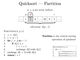Quicksort — Partition
2 q D PARTITION.A; p; r/
3 QUICKSORT.A; p; q 1/
4 QUICKSORT.A; q C 1; r/
To sort an entire array A, the initial call is QUICKSORT.A; 1; A:length/.
Partitioning the array
The key to the algorithm is the PARTITION procedure, which rearranges the su
ray AŒp : : r in place.
PARTITION.A; p; r/
1 x D AŒr
2 i D p 1
3 for j D p to r 1
4 if AŒj  Ä x
5 i D i C 1
6 exchange AŒi with AŒj 
7 exchange AŒi C 1 with AŒr
8 return i C 1
7.1 Description of quicksort
Combine: Because the subarrays are alr
them: the entire array AŒp : : r is no
The following procedure implements qu
QUICKSORT.A; p; r/
1 if p < r
2 q D PARTITION.A; p; r/
3 QUICKSORT.A; p; q 1/
4 QUICKSORT.A; q C 1; r/
To sort an entire array A, the initial call
Partition is the central sorting
operation of quicksort
p q? r
… 1 2 6 … 22 9 5 …
}sub-array A[p…r]
p, r, q are array indices
 