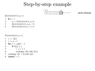 Step-by-step exampleCombine: Because the subarrays are already sorted, no work is needed to combine
them: the entire array AŒp : : r is now sorted.
The following procedure implements quicksort:
QUICKSORT.A; p; r/
1 if p < r
2 q D PARTITION.A; p; r/
3 QUICKSORT.A; p; q 1/
4 QUICKSORT.A; q C 1; r/
To sort an entire array A, the initial call is QUICKSORT.A; 1; A:length/.
Partitioning the array
The key to the algorithm is the PARTITION procedure, which rearranges the subar-
ray AŒp : : r in place.
PARTITION.A; p; r/
1 x D AŒr
2 i D p 1
3 for j D p to r 1
4 if AŒj  Ä x
5 i D i C 1
6 exchange AŒi with AŒj 
7 exchange AŒi C 1 with AŒr
8 return i C 1
QUICKSORT.A; p; r/
1 if p < r
2 q D PARTITION.A; p; r/
3 QUICKSORT.A; p; q 1/
4 QUICKSORT.A; q C 1; r/
To sort an entire array A, the initial call is QUICKSORT.A; 1; A:length/.
Partitioning the array
The key to the algorithm is the PARTITION procedure, which rearranges the subar-
ray AŒp : : r in place.
PARTITION.A; p; r/
1 x D AŒr
2 i D p 1
3 for j D p to r 1
4 if AŒj  Ä x
5 i D i C 1
6 exchange AŒi with AŒj 
7 exchange AŒi C 1 with AŒr
8 return i C 1
Figure 7.1 shows how PARTITION works on an 8-element array. PARTITION
always selects an element x D AŒr as a pivot element around which to partition the
subarray AŒp : : r. As the procedure runs, it partitions the array into four (possibly
empty) regions. At the start of each iteration of the for loop in lines 3–6, the regions
i p,j r,x
6 5 1 3 2 4 pivot element
 