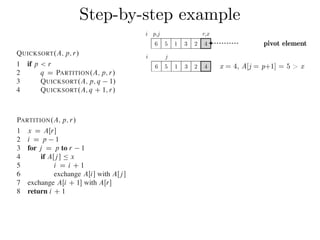 Step-by-step exampleCombine: Because the subarrays are already sorted, no work is needed to combine
them: the entire array AŒp : : r is now sorted.
The following procedure implements quicksort:
QUICKSORT.A; p; r/
1 if p < r
2 q D PARTITION.A; p; r/
3 QUICKSORT.A; p; q 1/
4 QUICKSORT.A; q C 1; r/
To sort an entire array A, the initial call is QUICKSORT.A; 1; A:length/.
Partitioning the array
The key to the algorithm is the PARTITION procedure, which rearranges the subar-
ray AŒp : : r in place.
PARTITION.A; p; r/
1 x D AŒr
2 i D p 1
3 for j D p to r 1
4 if AŒj  Ä x
5 i D i C 1
6 exchange AŒi with AŒj 
7 exchange AŒi C 1 with AŒr
8 return i C 1
QUICKSORT.A; p; r/
1 if p < r
2 q D PARTITION.A; p; r/
3 QUICKSORT.A; p; q 1/
4 QUICKSORT.A; q C 1; r/
To sort an entire array A, the initial call is QUICKSORT.A; 1; A:length/.
Partitioning the array
The key to the algorithm is the PARTITION procedure, which rearranges the subar-
ray AŒp : : r in place.
PARTITION.A; p; r/
1 x D AŒr
2 i D p 1
3 for j D p to r 1
4 if AŒj  Ä x
5 i D i C 1
6 exchange AŒi with AŒj 
7 exchange AŒi C 1 with AŒr
8 return i C 1
Figure 7.1 shows how PARTITION works on an 8-element array. PARTITION
always selects an element x D AŒr as a pivot element around which to partition the
subarray AŒp : : r. As the procedure runs, it partitions the array into four (possibly
empty) regions. At the start of each iteration of the for loop in lines 3–6, the regions
i j
6 5 1 3 2 4 x = 4, A[j = p+1] = 5 > x
i p,j r,x
6 5 1 3 2 4 pivot element
 