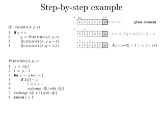 Step-by-step exampleCombine: Because the subarrays are already sorted, no work is needed to combine
them: the entire array AŒp : : r is now sorted.
The following procedure implements quicksort:
QUICKSORT.A; p; r/
1 if p < r
2 q D PARTITION.A; p; r/
3 QUICKSORT.A; p; q 1/
4 QUICKSORT.A; q C 1; r/
To sort an entire array A, the initial call is QUICKSORT.A; 1; A:length/.
Partitioning the array
The key to the algorithm is the PARTITION procedure, which rearranges the subar-
ray AŒp : : r in place.
PARTITION.A; p; r/
1 x D AŒr
2 i D p 1
3 for j D p to r 1
4 if AŒj  Ä x
5 i D i C 1
6 exchange AŒi with AŒj 
7 exchange AŒi C 1 with AŒr
8 return i C 1
QUICKSORT.A; p; r/
1 if p < r
2 q D PARTITION.A; p; r/
3 QUICKSORT.A; p; q 1/
4 QUICKSORT.A; q C 1; r/
To sort an entire array A, the initial call is QUICKSORT.A; 1; A:length/.
Partitioning the array
The key to the algorithm is the PARTITION procedure, which rearranges the subar-
ray AŒp : : r in place.
PARTITION.A; p; r/
1 x D AŒr
2 i D p 1
3 for j D p to r 1
4 if AŒj  Ä x
5 i D i C 1
6 exchange AŒi with AŒj 
7 exchange AŒi C 1 with AŒr
8 return i C 1
Figure 7.1 shows how PARTITION works on an 8-element array. PARTITION
always selects an element x D AŒr as a pivot element around which to partition the
subarray AŒp : : r. As the procedure runs, it partitions the array into four (possibly
empty) regions. At the start of each iteration of the for loop in lines 3–6, the regions
i j
6 5 1 3 2 4
i j
6 5 1 3 2 4
x = 4, A[j = p+1] = 5 > x
A[j = p+2] = 1 < x, i = i+1
i p,j r,x
6 5 1 3 2 4 pivot element
 