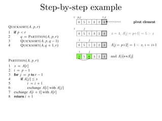 Step-by-step exampleCombine: Because the subarrays are already sorted, no work is needed to combine
them: the entire array AŒp : : r is now sorted.
The following procedure implements quicksort:
QUICKSORT.A; p; r/
1 if p < r
2 q D PARTITION.A; p; r/
3 QUICKSORT.A; p; q 1/
4 QUICKSORT.A; q C 1; r/
To sort an entire array A, the initial call is QUICKSORT.A; 1; A:length/.
Partitioning the array
The key to the algorithm is the PARTITION procedure, which rearranges the subar-
ray AŒp : : r in place.
PARTITION.A; p; r/
1 x D AŒr
2 i D p 1
3 for j D p to r 1
4 if AŒj  Ä x
5 i D i C 1
6 exchange AŒi with AŒj 
7 exchange AŒi C 1 with AŒr
8 return i C 1
QUICKSORT.A; p; r/
1 if p < r
2 q D PARTITION.A; p; r/
3 QUICKSORT.A; p; q 1/
4 QUICKSORT.A; q C 1; r/
To sort an entire array A, the initial call is QUICKSORT.A; 1; A:length/.
Partitioning the array
The key to the algorithm is the PARTITION procedure, which rearranges the subar-
ray AŒp : : r in place.
PARTITION.A; p; r/
1 x D AŒr
2 i D p 1
3 for j D p to r 1
4 if AŒj  Ä x
5 i D i C 1
6 exchange AŒi with AŒj 
7 exchange AŒi C 1 with AŒr
8 return i C 1
Figure 7.1 shows how PARTITION works on an 8-element array. PARTITION
always selects an element x D AŒr as a pivot element around which to partition the
subarray AŒp : : r. As the procedure runs, it partitions the array into four (possibly
empty) regions. At the start of each iteration of the for loop in lines 3–6, the regions
i j
6 5 1 3 2 4
i j
6 5 1 3 2 4
i j
1 5 6 3 2 4
x = 4, A[j = p+1] = 5 > x
A[j = p+2] = 1 < x, i = i+1
and A[i]↔A[j]
i p,j r,x
6 5 1 3 2 4 pivot element
 