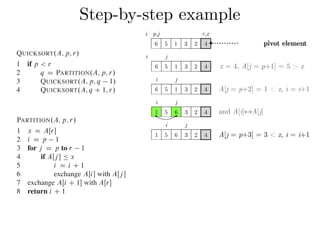 Step-by-step exampleCombine: Because the subarrays are already sorted, no work is needed to combine
them: the entire array AŒp : : r is now sorted.
The following procedure implements quicksort:
QUICKSORT.A; p; r/
1 if p < r
2 q D PARTITION.A; p; r/
3 QUICKSORT.A; p; q 1/
4 QUICKSORT.A; q C 1; r/
To sort an entire array A, the initial call is QUICKSORT.A; 1; A:length/.
Partitioning the array
The key to the algorithm is the PARTITION procedure, which rearranges the subar-
ray AŒp : : r in place.
PARTITION.A; p; r/
1 x D AŒr
2 i D p 1
3 for j D p to r 1
4 if AŒj  Ä x
5 i D i C 1
6 exchange AŒi with AŒj 
7 exchange AŒi C 1 with AŒr
8 return i C 1
QUICKSORT.A; p; r/
1 if p < r
2 q D PARTITION.A; p; r/
3 QUICKSORT.A; p; q 1/
4 QUICKSORT.A; q C 1; r/
To sort an entire array A, the initial call is QUICKSORT.A; 1; A:length/.
Partitioning the array
The key to the algorithm is the PARTITION procedure, which rearranges the subar-
ray AŒp : : r in place.
PARTITION.A; p; r/
1 x D AŒr
2 i D p 1
3 for j D p to r 1
4 if AŒj  Ä x
5 i D i C 1
6 exchange AŒi with AŒj 
7 exchange AŒi C 1 with AŒr
8 return i C 1
Figure 7.1 shows how PARTITION works on an 8-element array. PARTITION
always selects an element x D AŒr as a pivot element around which to partition the
subarray AŒp : : r. As the procedure runs, it partitions the array into four (possibly
empty) regions. At the start of each iteration of the for loop in lines 3–6, the regions
i j
6 5 1 3 2 4
i j
6 5 1 3 2 4
i j
1 5 6 3 2 4
i j
1 5 6 3 2 4
x = 4, A[j = p+1] = 5 > x
A[j = p+2] = 1 < x, i = i+1
and A[i]↔A[j]
A[j = p+3] = 3 < x, i = i+1
i p,j r,x
6 5 1 3 2 4 pivot element
 